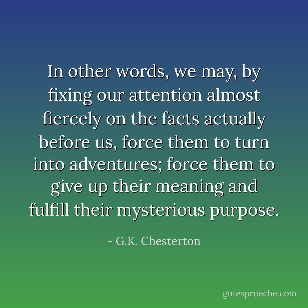In other words, we may, by fixing our attention almost fiercely on the facts actually before us, force them to turn into adventures; force them to give up their meaning and fulfill their mysterious purpose. - G.K. Chesterton