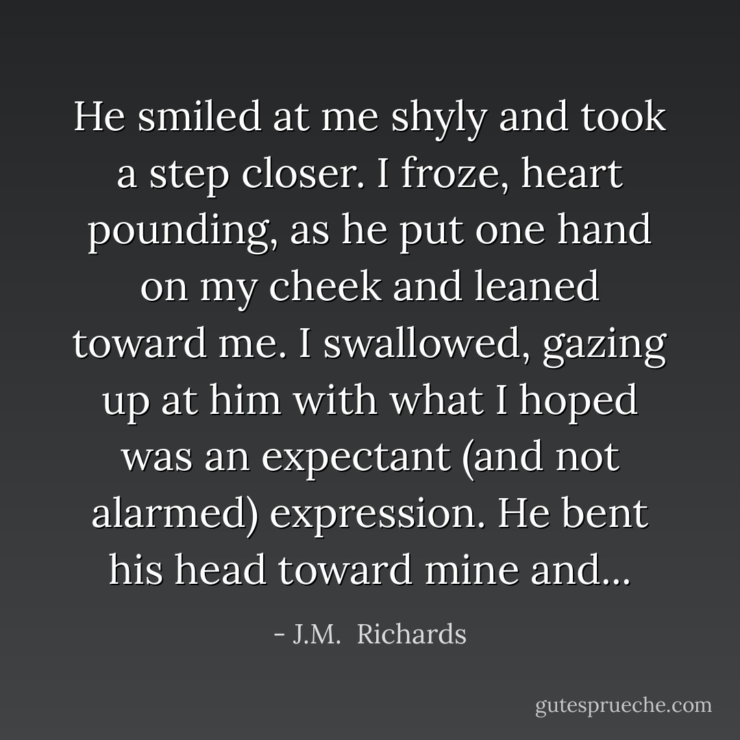 He smiled at me shyly and took a step closer. I froze, heart pounding, as he put one hand on my cheek and leaned toward me. I swallowed, gazing up at him with what I hoped was an expectant (and not alarmed) expression. He bent his head toward mine and... - J.M.  Richards