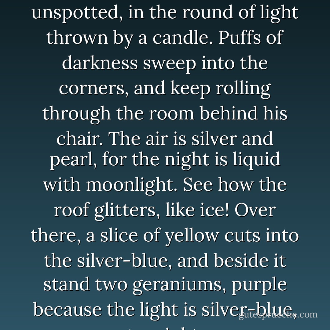 The inkstand is full of ink, and the paper lies white and unspotted, in the round of light thrown by a candle. Puffs of darkness sweep into the corners, and keep rolling through the room behind his chair. The air is silver and pearl, for the night is liquid with moonlight.<br />See how the roof glitters, like ice!<br />Over there, a slice of yellow cuts into the silver-blue, and beside it stand two geraniums, purple because the light is silver-blue, to-night. - Amy Lowell