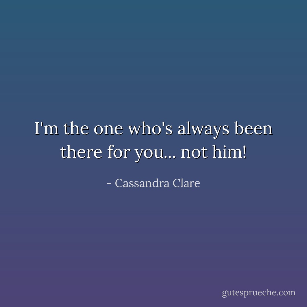 I'm the one who's always been there for you... not him! - Cassandra Clare