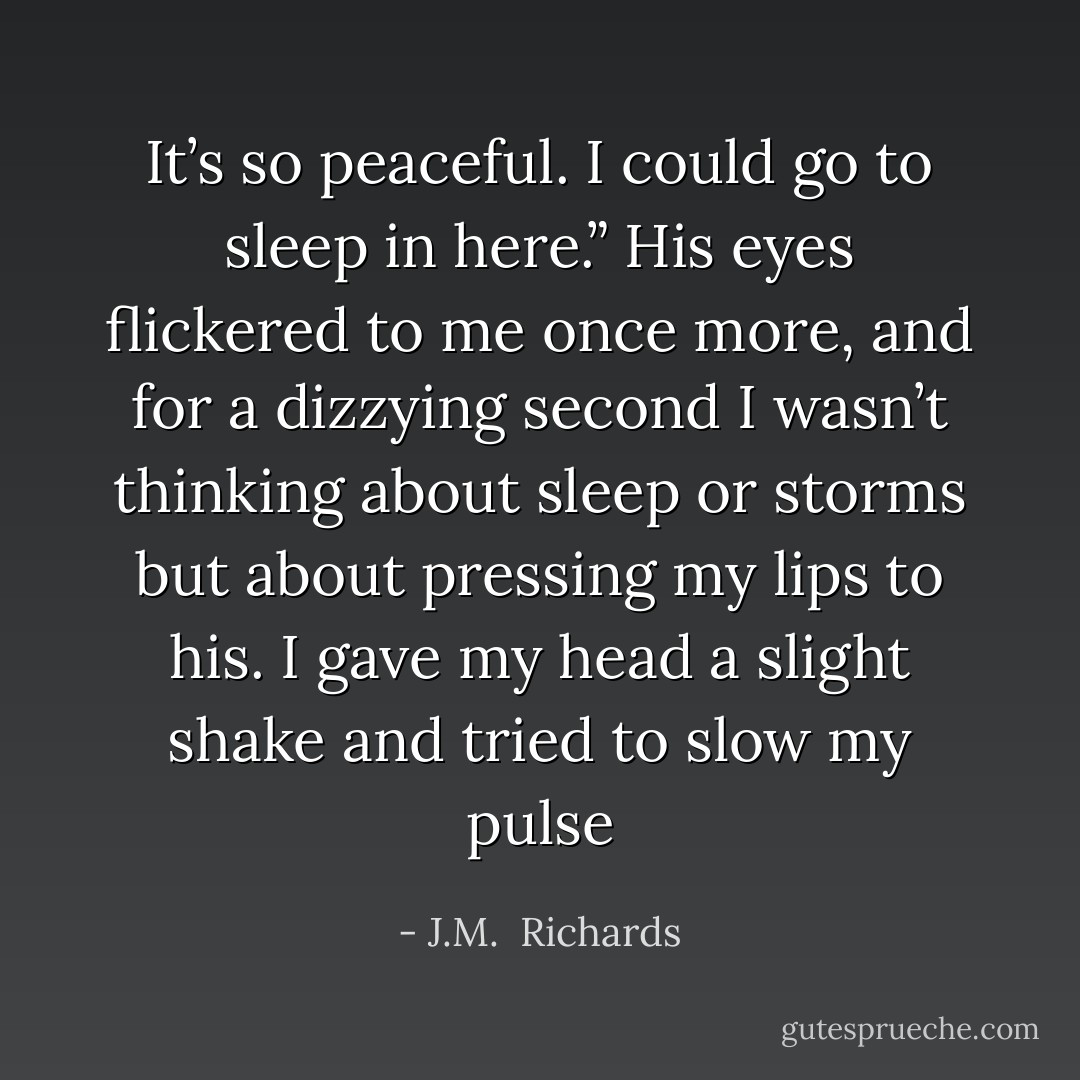 It’s so peaceful. I could go to sleep in here.” His eyes flickered to me once more, and for a dizzying second I wasn’t thinking about sleep or storms but about pressing my lips to his. I gave my head a slight shake and tried to slow my pulse - J.M.  Richards