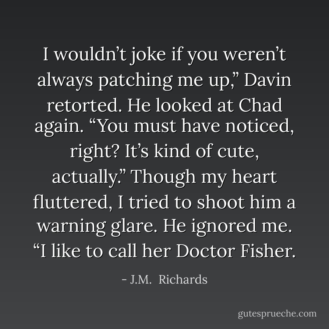 I wouldn’t joke if you weren’t always patching me up,” Davin retorted. He looked at Chad again. “You must have noticed, right? It’s kind of cute, actually.” Though my heart fluttered, I tried to shoot him a warning glare. He ignored me. “I like to call her Doctor Fisher. - J.M.  Richards