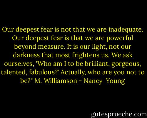 Our deepest fear is not that we are inadequate. Our deepest fear is that we are powerful beyond measure. It is our light, not our darkness that most frightens us. We ask ourselves, 'Who am I to be brilliant, gorgeous, talented, fabulous?' Actually, who are you not to be?" M. Williamson - Nancy  Young