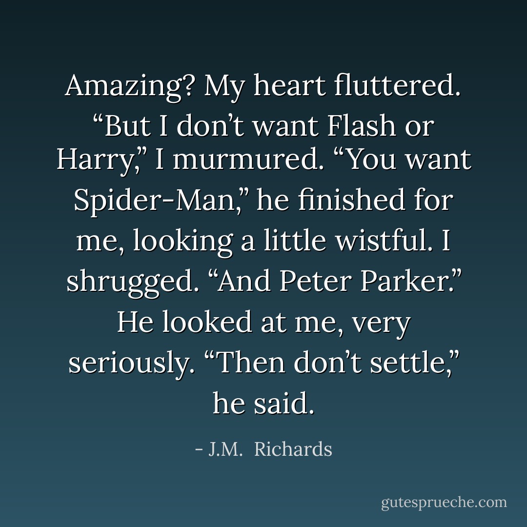 Amazing? My heart fluttered. “But I don’t want Flash or Harry,” I murmured. “You want Spider-Man,” he finished for me, looking a little wistful. I shrugged. “And Peter Parker.” He looked at me, very seriously. “Then don’t settle,” he said. - J.M.  Richards