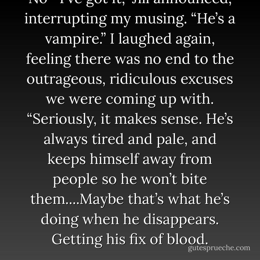 No—I’ve got it,” Jill announced, interrupting my musing. “He’s a vampire.” I laughed again, feeling there was no end to the outrageous, ridiculous excuses we were coming up with. “Seriously, it makes sense. He’s always tired and pale, and keeps himself away from people so he won’t bite them....Maybe that’s what he’s doing when he disappears. Getting his fix of blood. - J.M.  Richards