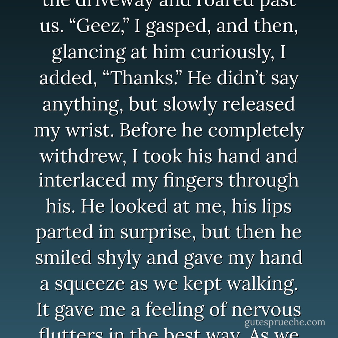 As we were about to cross the road, Davin suddenly grabbed my wrist and held me back a moment; a car peeled out of the driveway and roared past us. “Geez,” I gasped, and then, glancing at him curiously, I added, “Thanks.” He didn’t say anything, but slowly released my wrist. Before he completely withdrew, I took his hand and interlaced my fingers through his. He looked at me, his lips parted in surprise, but then he smiled shyly and gave my hand a squeeze as we kept walking. It gave me a feeling of nervous flutters in the best way. As we walked up to the doors, Jill and Laurel came bursting out the exit. - J.M.  Richards