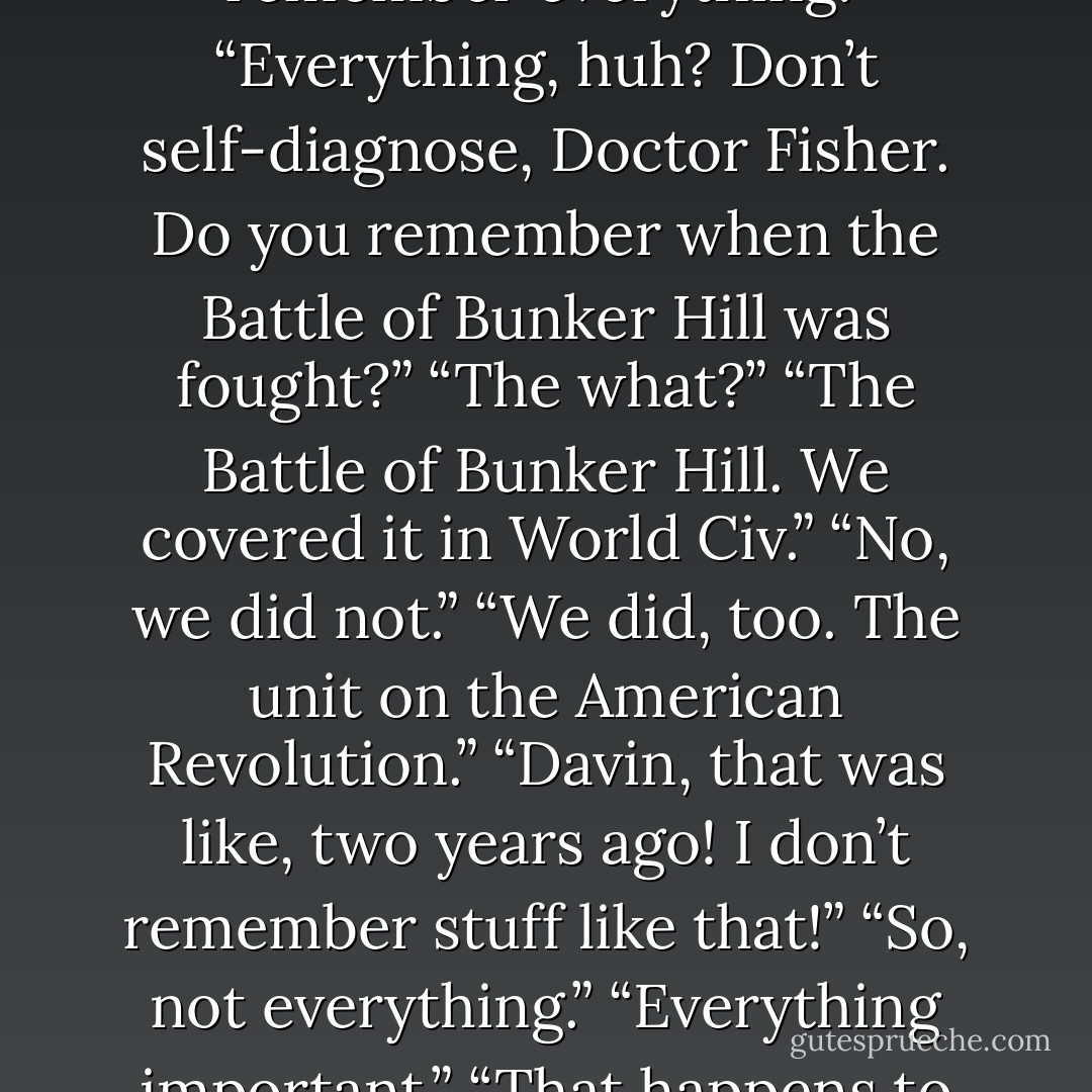 I said. “I’m fine. I have a little bit of a head ache, but I’m not dizzy or nauseous. I can walk and talk just fine, and I can remember everything.” “Everything, huh? Don’t self-diagnose, Doctor Fisher. Do you remember when the Battle of Bunker Hill was fought?” “The what?” “The Battle of Bunker Hill. We covered it in World Civ.” “No, we did not.” “We did, too. The unit on the American Revolution.” “Davin, that was like, two years ago! I don’t remember stuff like that!” “So, not everything.” “Everything important.” “That happens to have been a very significant battle,” Davin reminded me, in a smug tone. - J.M.  Richards