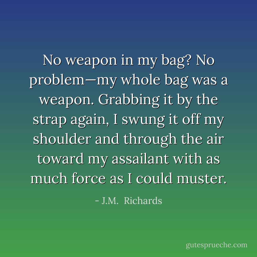 No weapon in my bag? No problem—my whole bag was a weapon. Grabbing it by the strap again, I swung it off my shoulder and through the air toward my assailant with as much force as I could muster. - J.M.  Richards