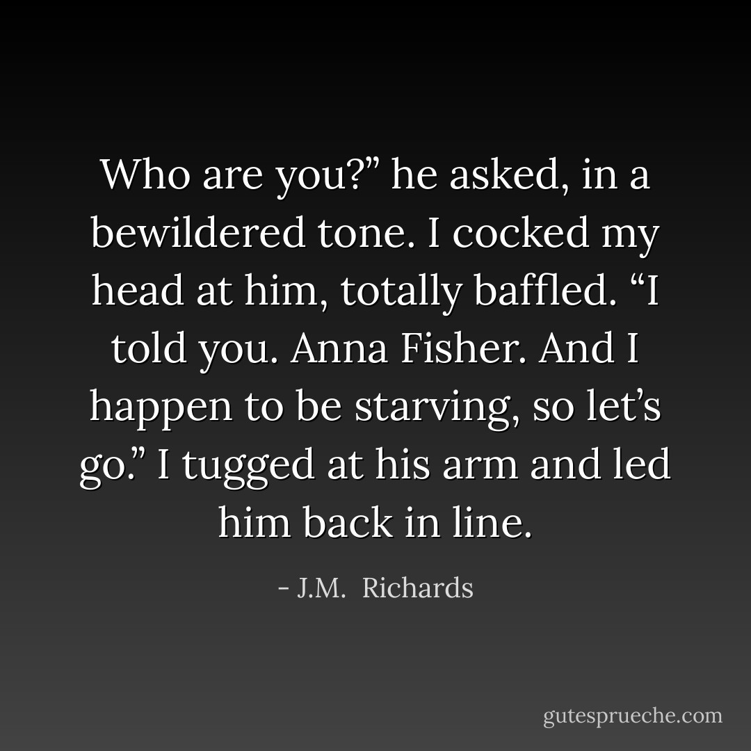 Who are you?” he asked, in a bewildered tone. I cocked my head at him, totally baffled. “I told you. Anna Fisher. And I happen to be starving, so let’s go.” I tugged at his arm and led him back in line. - J.M.  Richards