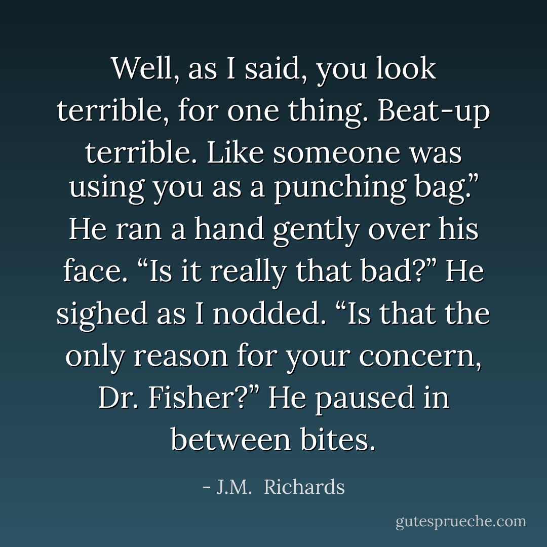 Well, as I said, you look terrible, for one thing. Beat-up terrible. Like someone was using you as a punching bag.” He ran a hand gently over his face. “Is it really that bad?” He sighed as I nodded. “Is that the only reason for your concern, Dr. Fisher?” He paused in between bites. - J.M.  Richards