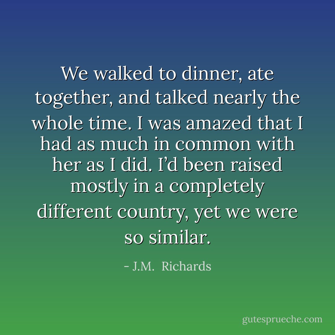 We walked to dinner, ate together, and talked nearly the whole time. I was amazed that I had as much in common with her as I did. I’d been raised mostly in a completely different country, yet we were so similar. - J.M.  Richards
