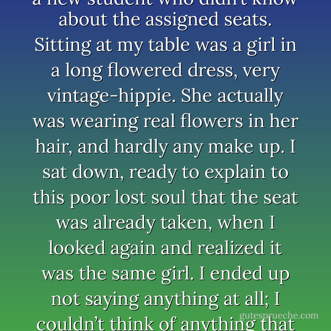 When I arrived back at Intro to Basic Art again later that week, I thought for a moment we had a new student who didn’t know about the assigned seats. Sitting at my table was a girl in a long flowered dress, very vintage-hippie. She actually was wearing real flowers in her hair, and hardly any make up. I sat down, ready to explain to this poor lost soul that the seat was already taken, when I looked again and realized it was the same girl. I ended up not saying anything at all; I couldn’t think of anything that wouldn’t be rude or just plain stupid. - J.M.  Richards