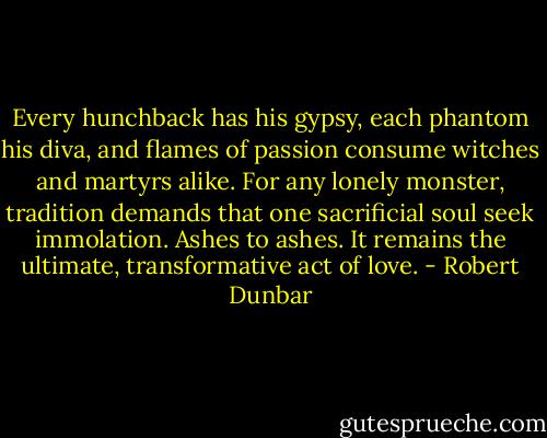 Every hunchback has his gypsy, each phantom his diva, and flames of passion consume witches and martyrs alike. For any lonely monster, tradition demands that one sacrificial soul seek immolation. Ashes to ashes. It remains the ultimate, transformative act of love. - Robert Dunbar