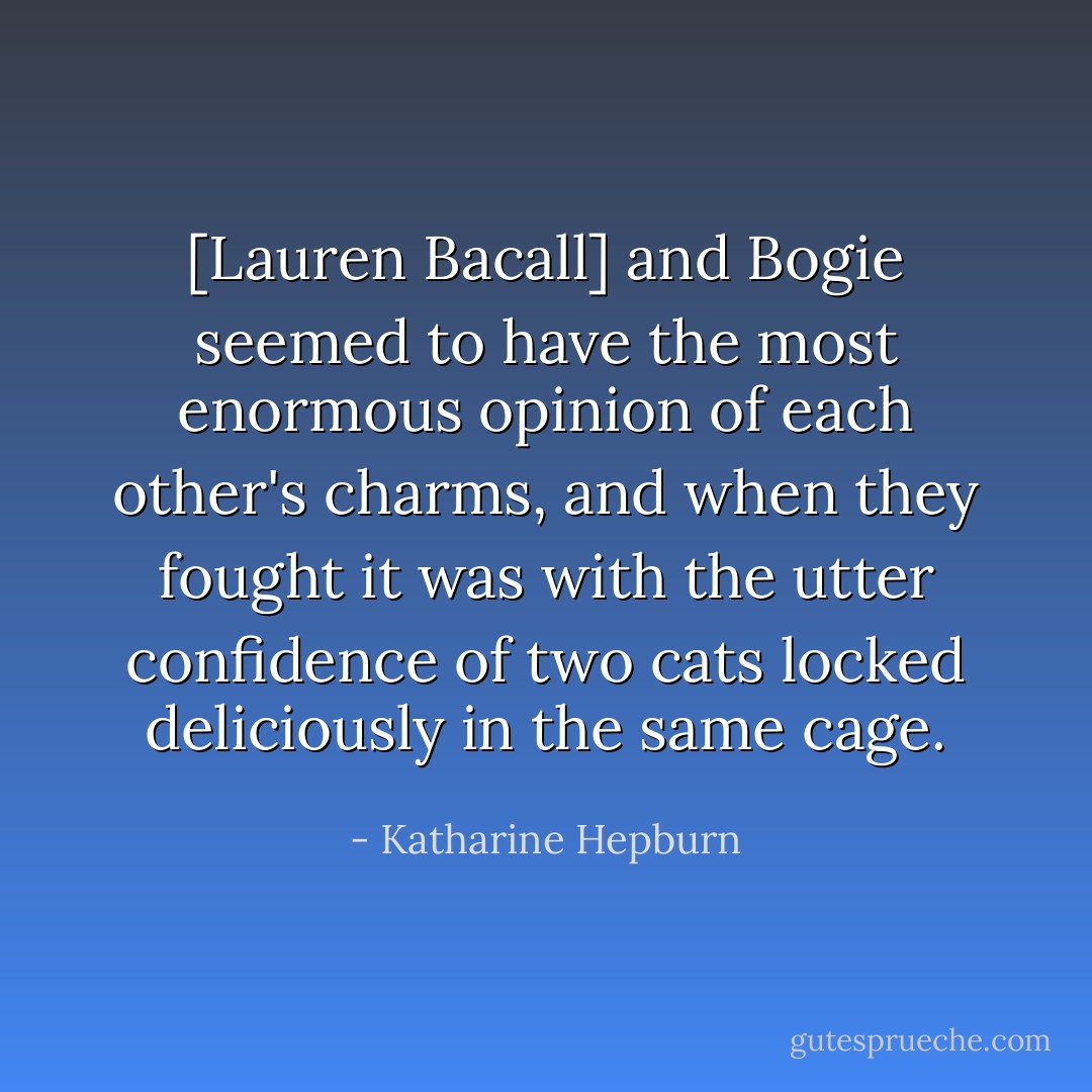 [Lauren Bacall] and Bogie seemed to have the most enormous opinion of each other's charms, and when they fought it was with the utter confidence of two cats locked deliciously in the same cage. - Katharine Hepburn
