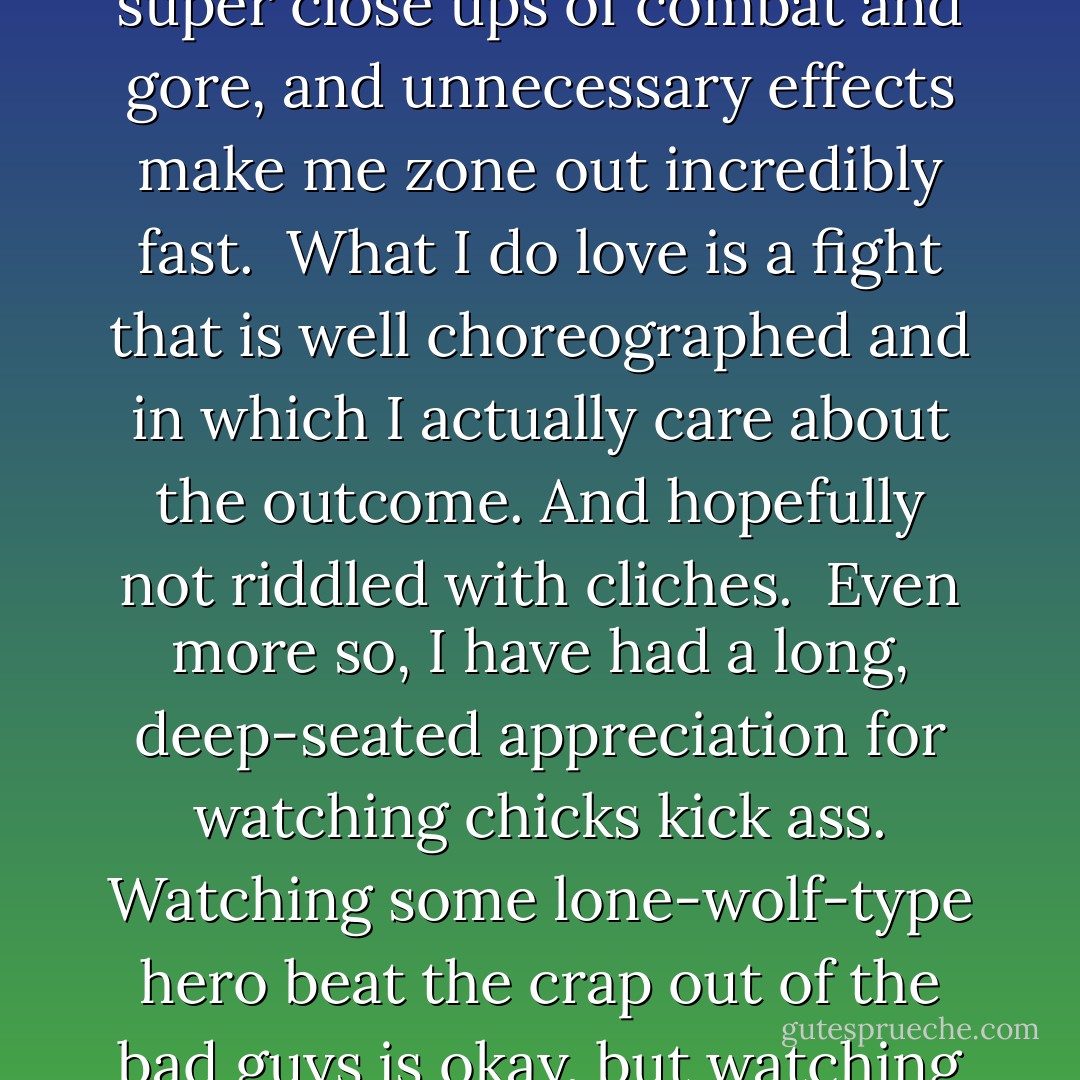 What I’ve come to realize I that I don’t like action for action’s sake. Mindless explosions, super close ups of combat and gore, and unnecessary effects make me zone out incredibly fast.<br /><br />What I do love is a fight that is well choreographed and in which I actually care about the outcome. And hopefully not riddled with cliches.<br /><br />Even more so, I have had a long, deep-seated appreciation for watching chicks kick ass. Watching some lone-wolf-type hero beat the crap out of the bad guys is okay, but watching a BAMF femme do it is 10000% times better. - J.M.  Richards
