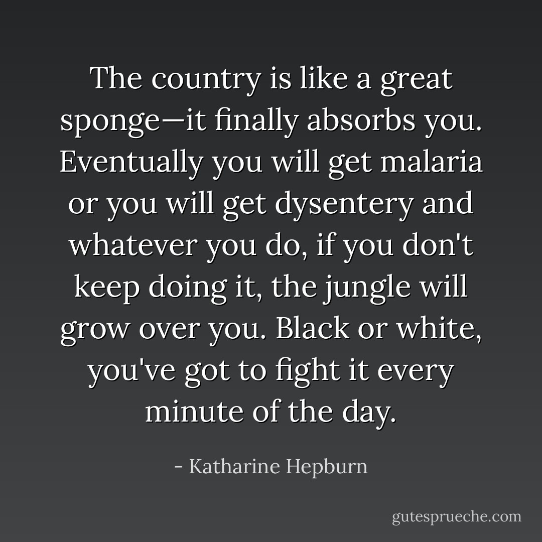 The country is like a great sponge—it finally absorbs you. Eventually you will get malaria or you will get dysentery and whatever you do, if you don't keep doing it, the jungle will grow over you. Black or white, you've got to fight it every minute of the day. - Katharine Hepburn