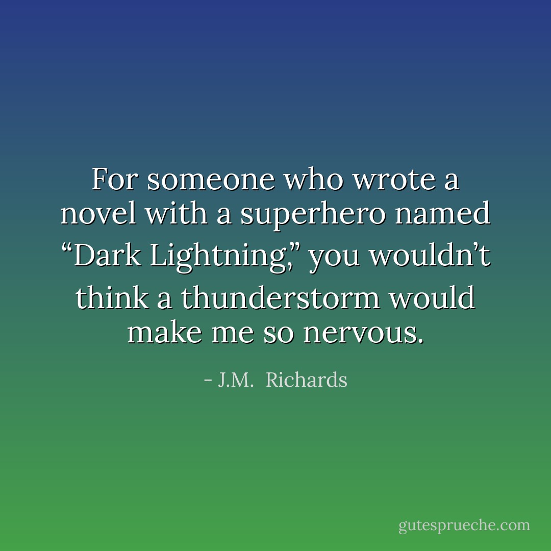 For someone who wrote a novel with a superhero named “Dark Lightning,” you wouldn’t think a thunderstorm would make me so nervous. - J.M.  Richards