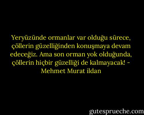 Yeryüzünde ormanlar var olduğu sürece, çöllerin güzelliğinden konuşmaya devam edeceğiz. Ama son orman yok olduğunda, çöllerin hiçbir güzelliği de kalmayacak! - Mehmet Murat ildan