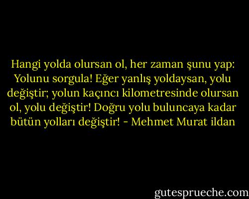 Hangi yolda olursan ol, her zaman şunu yap: Yolunu sorgula! Eğer yanlış yoldaysan, yolu değiştir; yolun kaçıncı kilometresinde olursan ol, yolu değiştir! Doğru yolu buluncaya kadar bütün yolları değiştir! - Mehmet Murat ildan