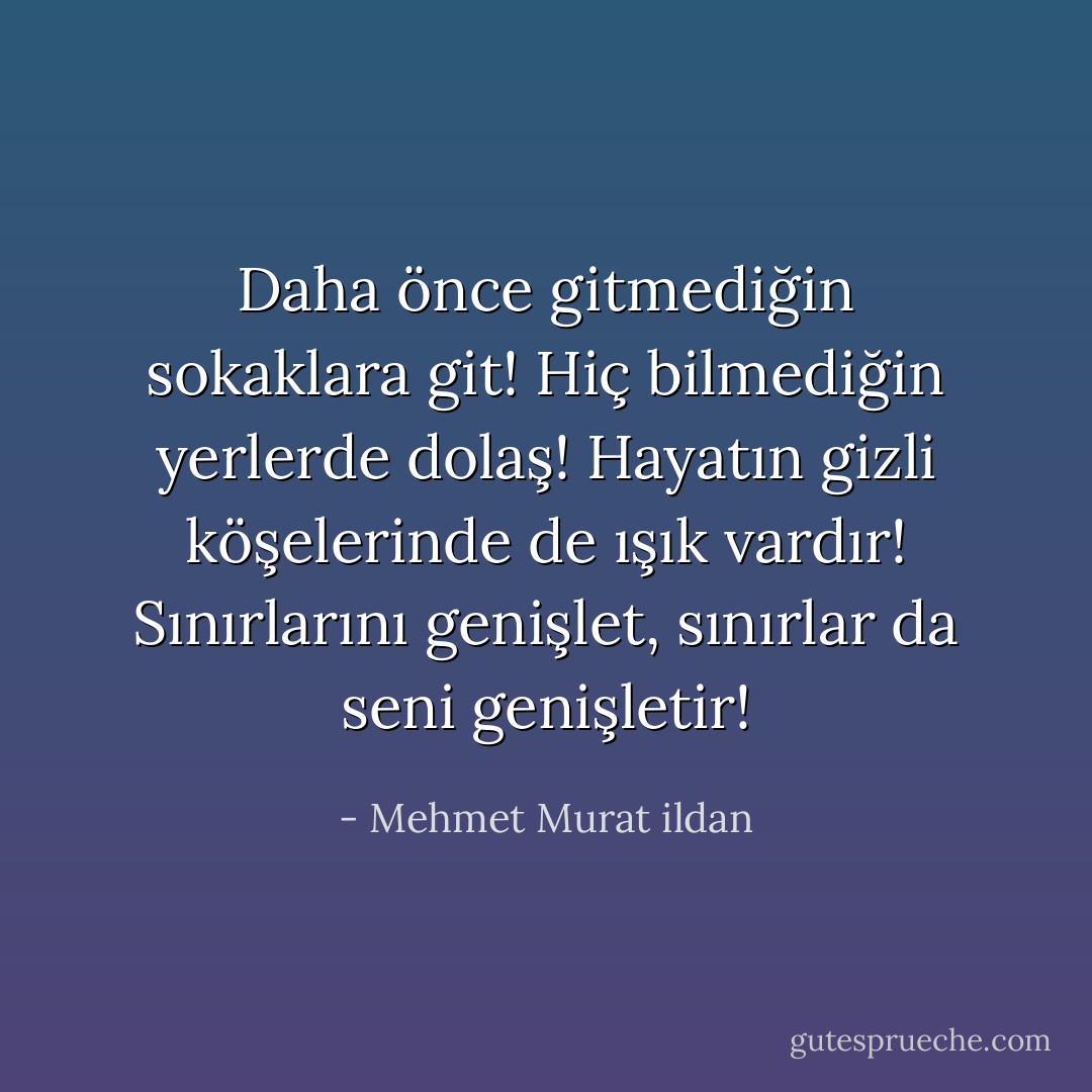 Daha önce gitmediğin sokaklara git! Hiç bilmediğin yerlerde dolaş! Hayatın gizli köşelerinde de ışık vardır! Sınırlarını genişlet, sınırlar da seni genişletir! - Mehmet Murat ildan