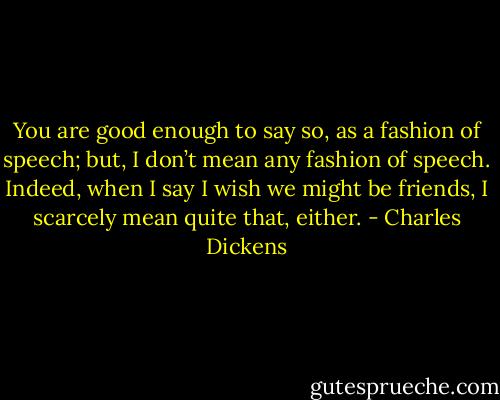 You are good enough to say so, as a fashion of speech; but, I don’t mean any fashion of speech. Indeed, when I say I wish we might be friends, I scarcely mean quite that, either. - Charles Dickens
