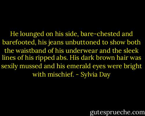 He lounged on his side, bare-chested and barefooted, his jeans unbuttoned to show both the waistband of his underwear and the sleek lines of his ripped abs. His dark brown hair was sexily mussed and his emerald eyes were bright with mischief. - Sylvia Day