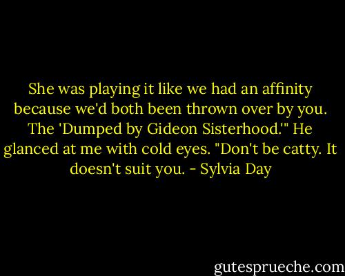 She was playing it like we had an affinity because we'd both been thrown over by you. The 'Dumped by Gideon Sisterhood.'"<br />He glanced at me with cold eyes. "Don't be catty. It doesn't suit you. - Sylvia Day