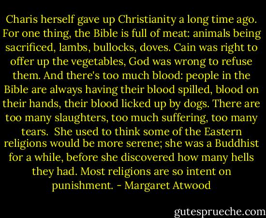 Charis herself gave up Christianity a long time ago. For one thing, the Bible is full of meat: animals being sacrificed, lambs, bullocks, doves. Cain was right to offer up the vegetables, God was wrong to refuse them. And there's too much blood: people in the Bible are always having their blood spilled, blood on their hands, their blood licked up by dogs. There are too many slaughters, too much suffering, too many tears.<br /><br />She used to think some of the Eastern religions would be more serene; she was a Buddhist for a while, before she discovered how many hells they had. Most religions are so intent on punishment. - Margaret Atwood