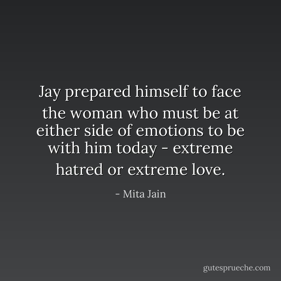 Jay prepared himself to face the woman who must be at either side of emotions to be with him today - extreme hatred or extreme love. - Mita Jain