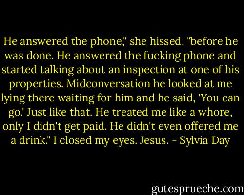 He answered the phone," she hissed, "before he was done. He answered the fucking phone and started talking about an inspection at one of his properties. Midconversation he looked at me lying there waiting for him and he said, 'You can go.' Just like that. He treated me like a whore, only I didn't get paid. He didn't even offered me a drink."<br />I closed my eyes. Jesus. - Sylvia Day