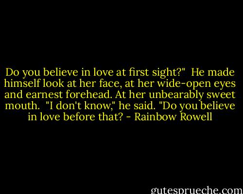Do you believe in love at first sight?"<br /><br />He made himself look at her face, at her wide-open eyes and earnest forehead. At her unbearably sweet mouth.<br /><br />"I don't know," he said. "Do you believe in love before that? - Rainbow Rowell