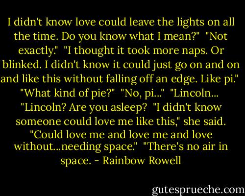 I didn't know love could leave the lights on all the time. Do you know what I mean?"<br /><br />"Not exactly."<br /><br />"I thought it took more naps. Or blinked. I didn't know it could just go on and on and like this without falling off an edge. Like pi."<br /><br />"What kind of pie?"<br /><br />"No, pi..."<br /><br />"Lincoln...<br /><br />"Lincoln? Are you asleep?<br /><br />"I didn't know someone could love me like this," she said. "Could love me and love me and love without...needing space."<br /><br />"There's no air in space. - Rainbow Rowell