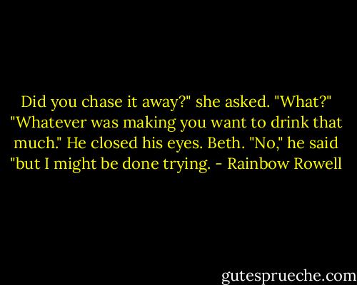 Did you chase it away?" she asked.<br />"What?"<br />"Whatever was making you want to drink that much."<br />He closed his eyes. Beth. "No," he said "but I might be done trying. - Rainbow Rowell
