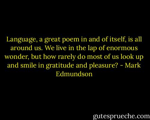 Language, a great poem in and of itself, is all around us. We live in the lap of enormous wonder, but how rarely do most of us look up and smile in gratitude and pleasure? - Mark Edmundson