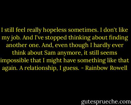 I still feel really hopeless sometimes. I don't like my job. And I've stopped thinking about finding another one. And, even though I hardly ever think about Sam anymore, it still seems impossible that I might have something like that again. A relationship, I guess. - Rainbow Rowell