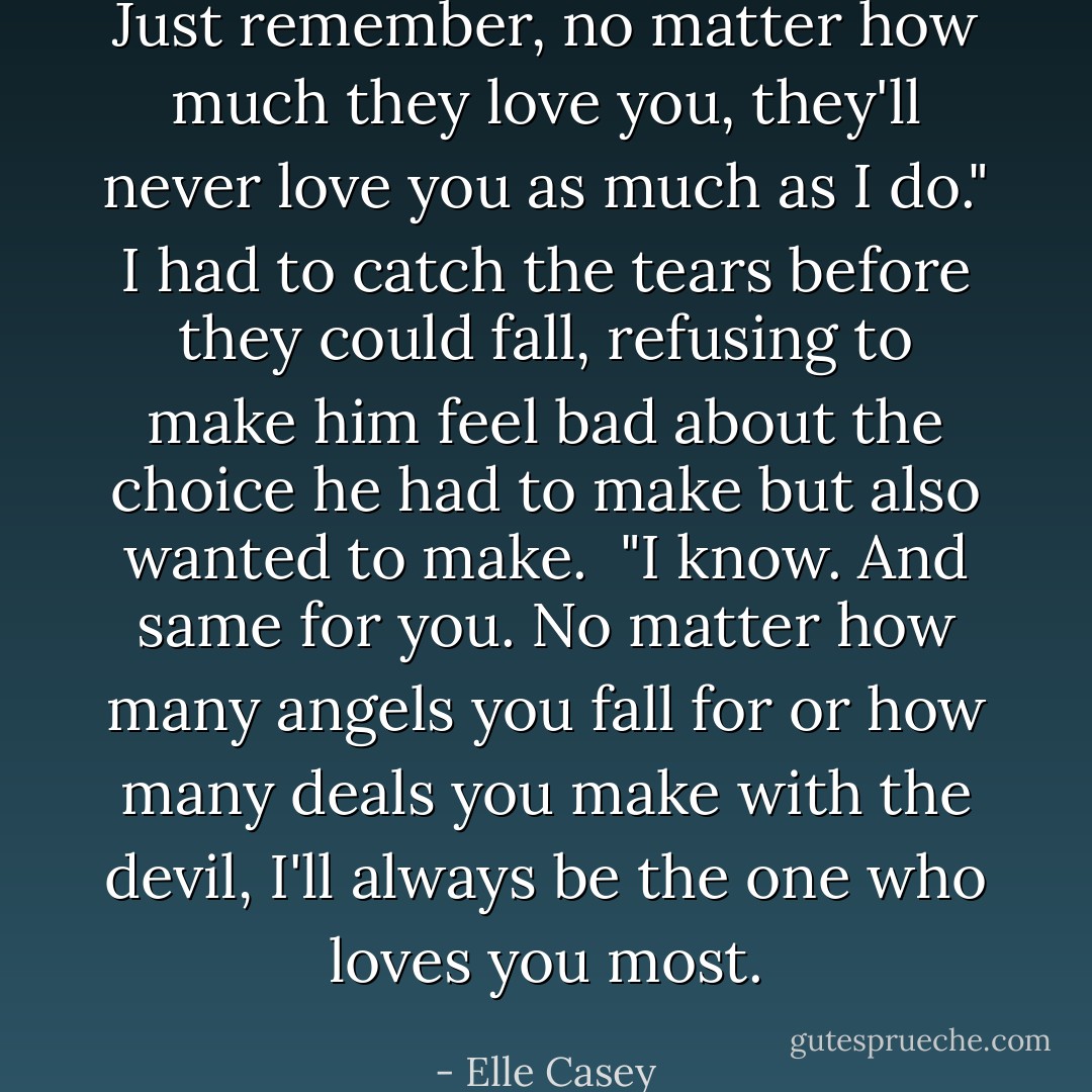 Just remember, no matter how much they love you, they'll never love you as much as I do." I had to catch the tears before they could fall, refusing to make him feel bad about the choice he had to make but also wanted to make. <br />"I know. And same for you. No matter how many angels you fall for or how many deals you make with the devil, I'll always be the one who loves you most. - Elle Casey