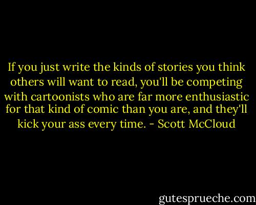 If you just write the kinds of stories you think others will want to read, you'll be competing with cartoonists who are far more enthusiastic for that kind of comic than you are, and they'll kick your ass every time. - Scott McCloud