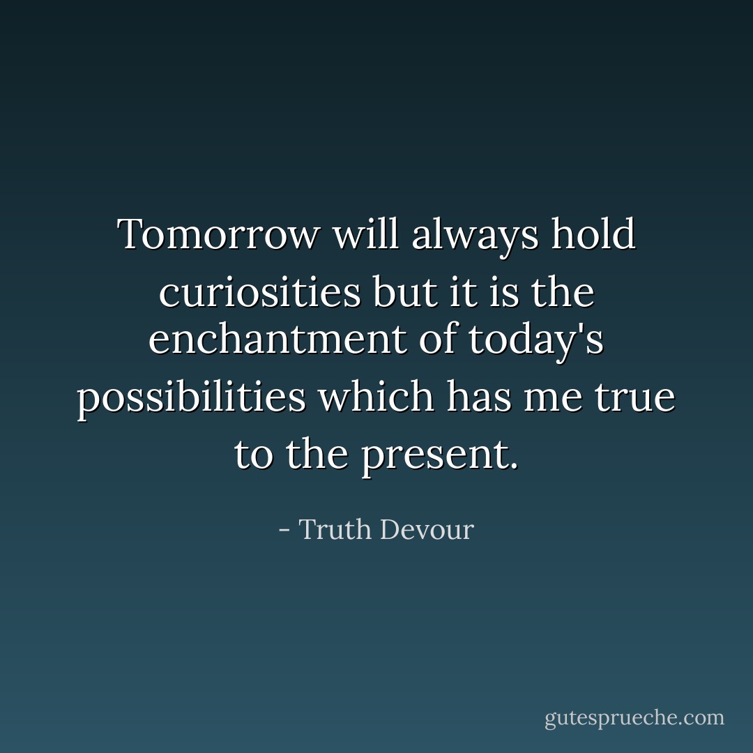 Tomorrow will always hold curiosities but it is the enchantment of today's possibilities which has me true to the present. - Truth Devour