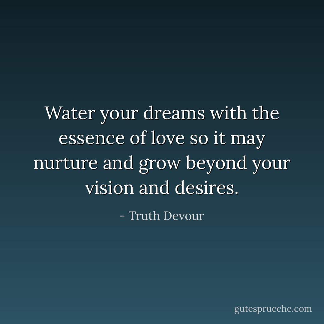 Water your dreams with the essence of love so it may nurture and grow beyond your vision and desires. - Truth Devour