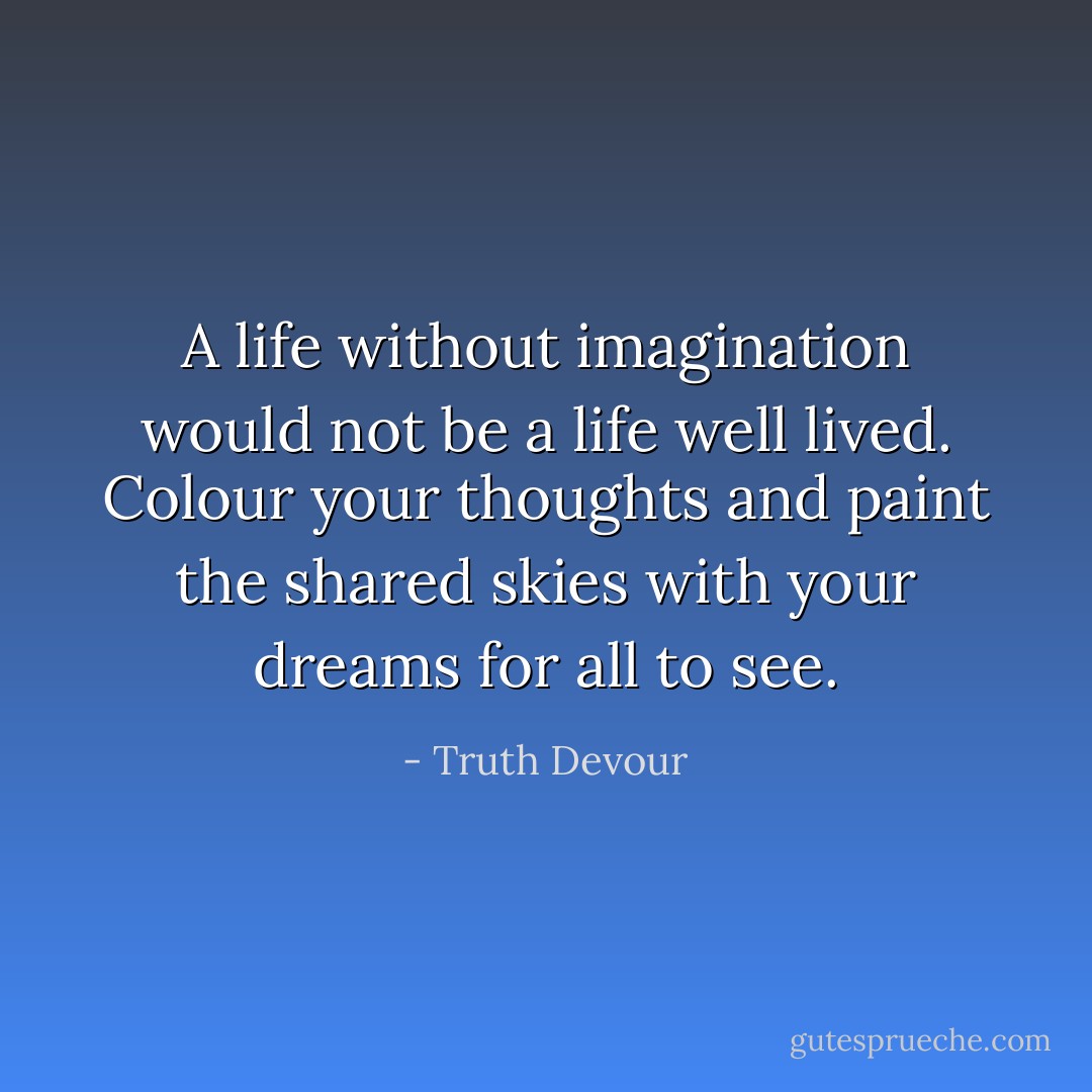 A life without imagination would not be a life well lived. Colour your thoughts and paint the shared skies with your dreams for all to see. - Truth Devour
