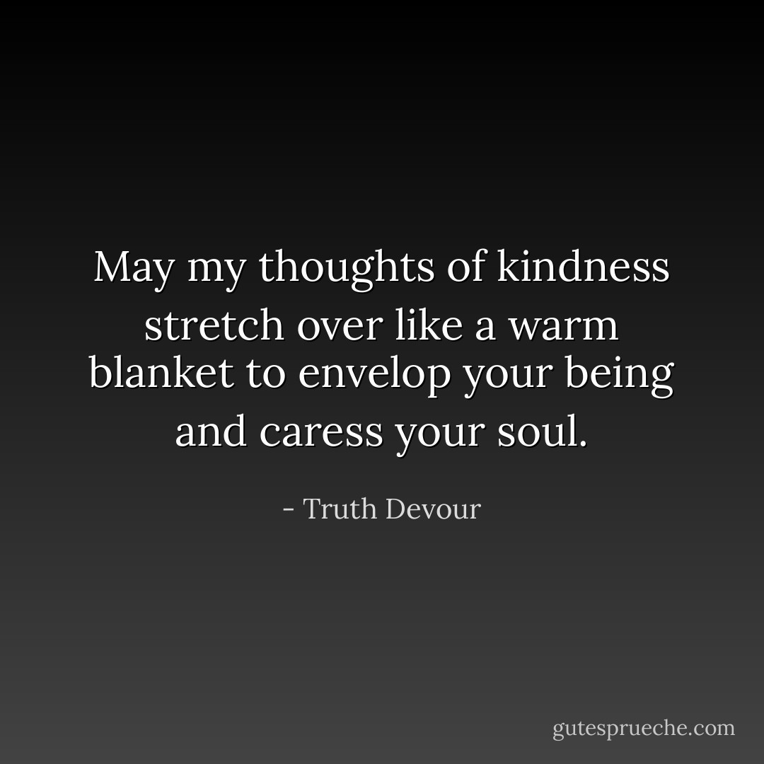 May my thoughts of kindness stretch over like a warm blanket to envelop your being and caress your soul. - Truth Devour