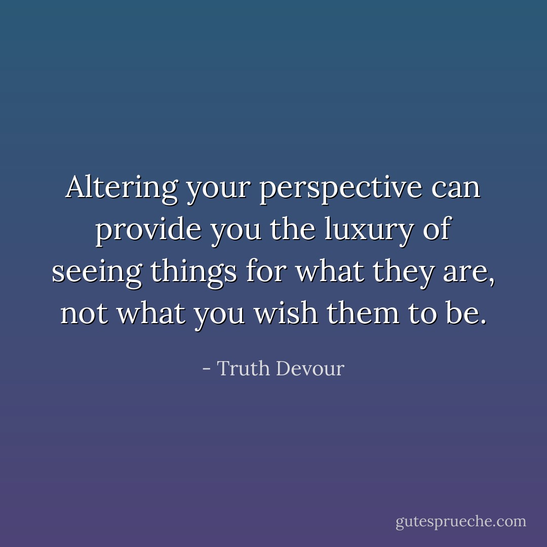 Altering your perspective can provide you the luxury of seeing things for what they are, not what you wish them to be. - Truth Devour