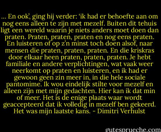 … En ook’, ging hij verder: ‘ik had er behoefte aan om nog eens alleen te zijn met mezelf. Buiten dit tehuis ligt een wereld waarin je niets anders moet doen dan praten. Praten, praten, praten en nog eens praten. En luisteren of op z’n minst toch doen alsof, naar mensen die praten, praten, praten. En die kriskras door elkaar heen praten, praten, praten. Je hebt familiale en andere verplichtingen, wat vaak weer neerkomt op praten en luisteren, en ik had er gewoon geen zin meer in, in die hele sociale pantomime. Ik wou eindelijk stilte voor mezelf en alleen zijn met mijn gedachten. Hier kan ik dat min of meer. Het is de enige plaats waar wordt geaccepteerd dat ik volledig in mezelf ben gekeerd. Het was mijn laatste kans. - Dimitri Verhulst