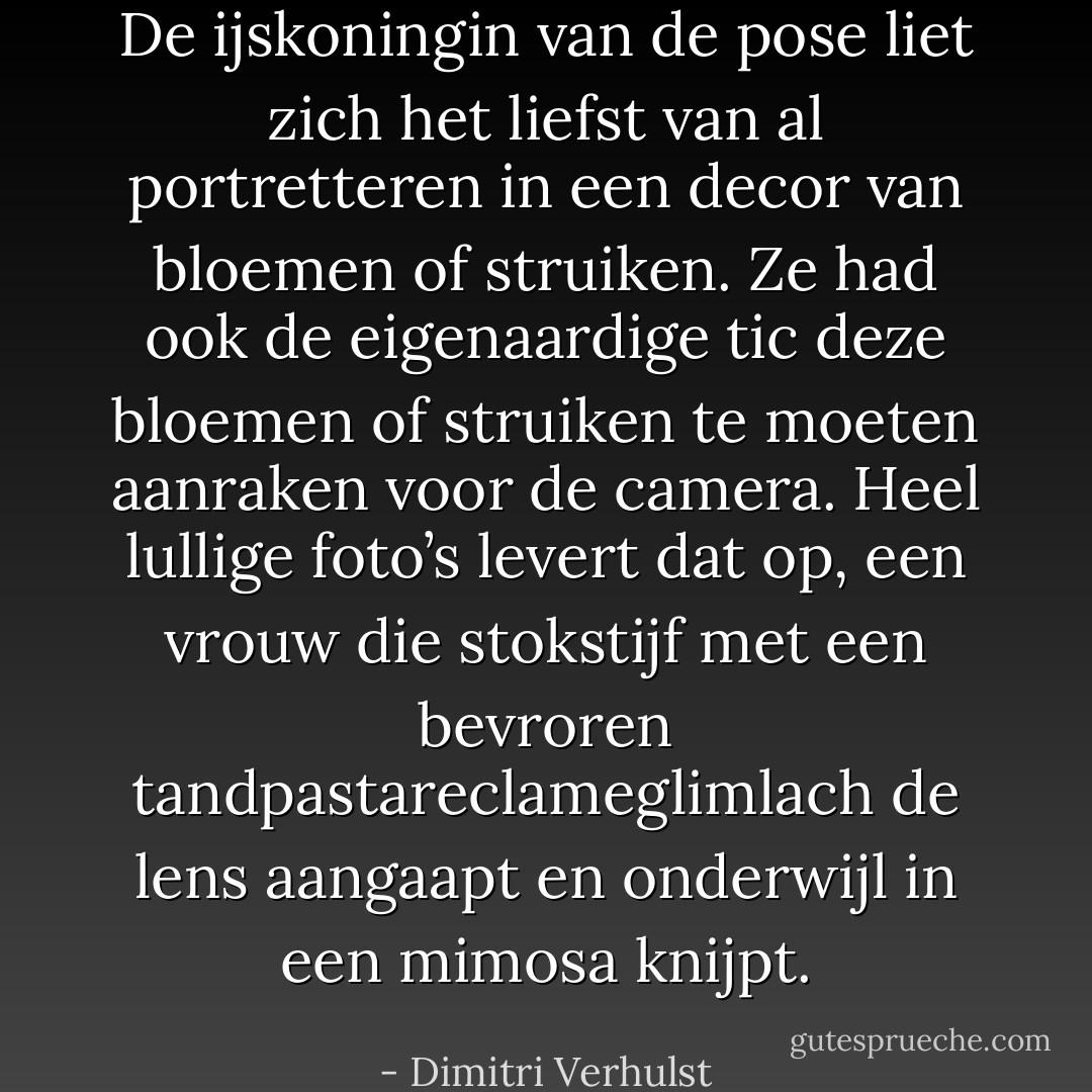 De ijskoningin van de pose liet zich het liefst van al portretteren in een decor van bloemen of struiken. Ze had ook de eigenaardige tic deze bloemen of struiken te moeten aanraken voor de camera. Heel lullige foto’s levert dat op, een vrouw die stokstijf met een bevroren tandpastareclameglimlach de lens aangaapt en onderwijl in een mimosa knijpt. - Dimitri Verhulst