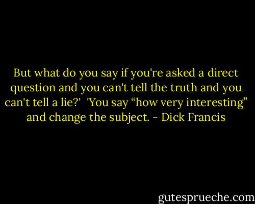 But what do you say if you're asked a direct question and you can't tell the truth and you can't tell a lie?' <br />'You say “how very interesting” and change the subject. - Dick Francis