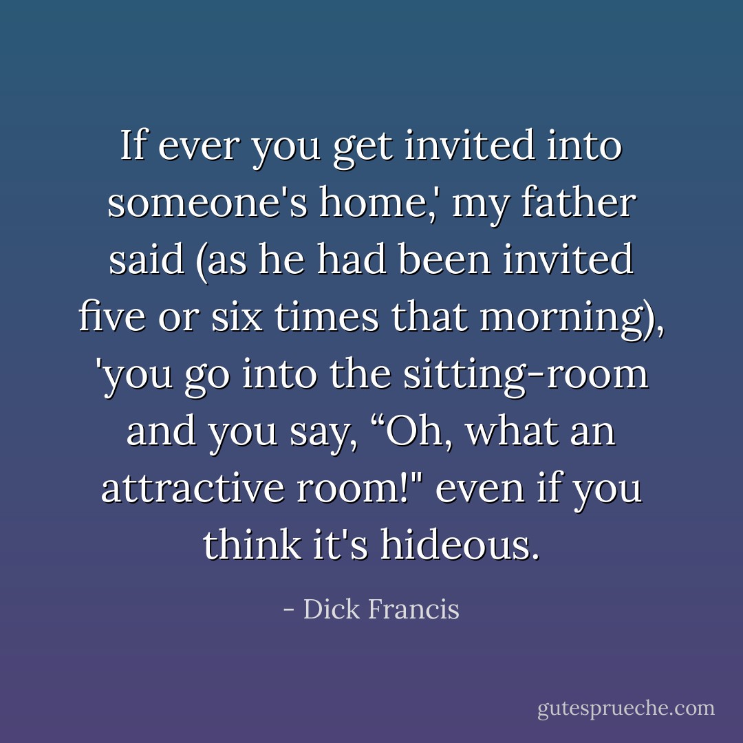 If ever you get invited into someone's home,' my father said (as he had been invited five or six times that morning), 'you go into the sitting-room and you say, “Oh, what an attractive room!" even if you think it's hideous. - Dick Francis
