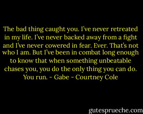 The bad thing caught you.<br />I’ve never retreated in my life. I’ve never backed away from a fight and I’ve never cowered in fear. Ever. That’s not who I am. But I’ve been in combat long enough to know that when something unbeatable chases you, you do the only thing you can do.<br />You run. - Gabe - Courtney Cole