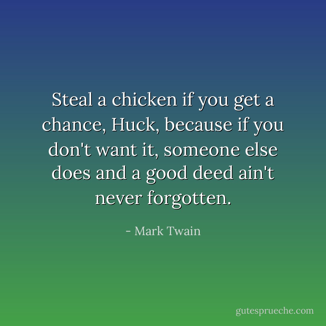 Steal a chicken if you get a chance, Huck, because if you don't want it, someone else does and a good deed ain't never forgotten. - Mark Twain