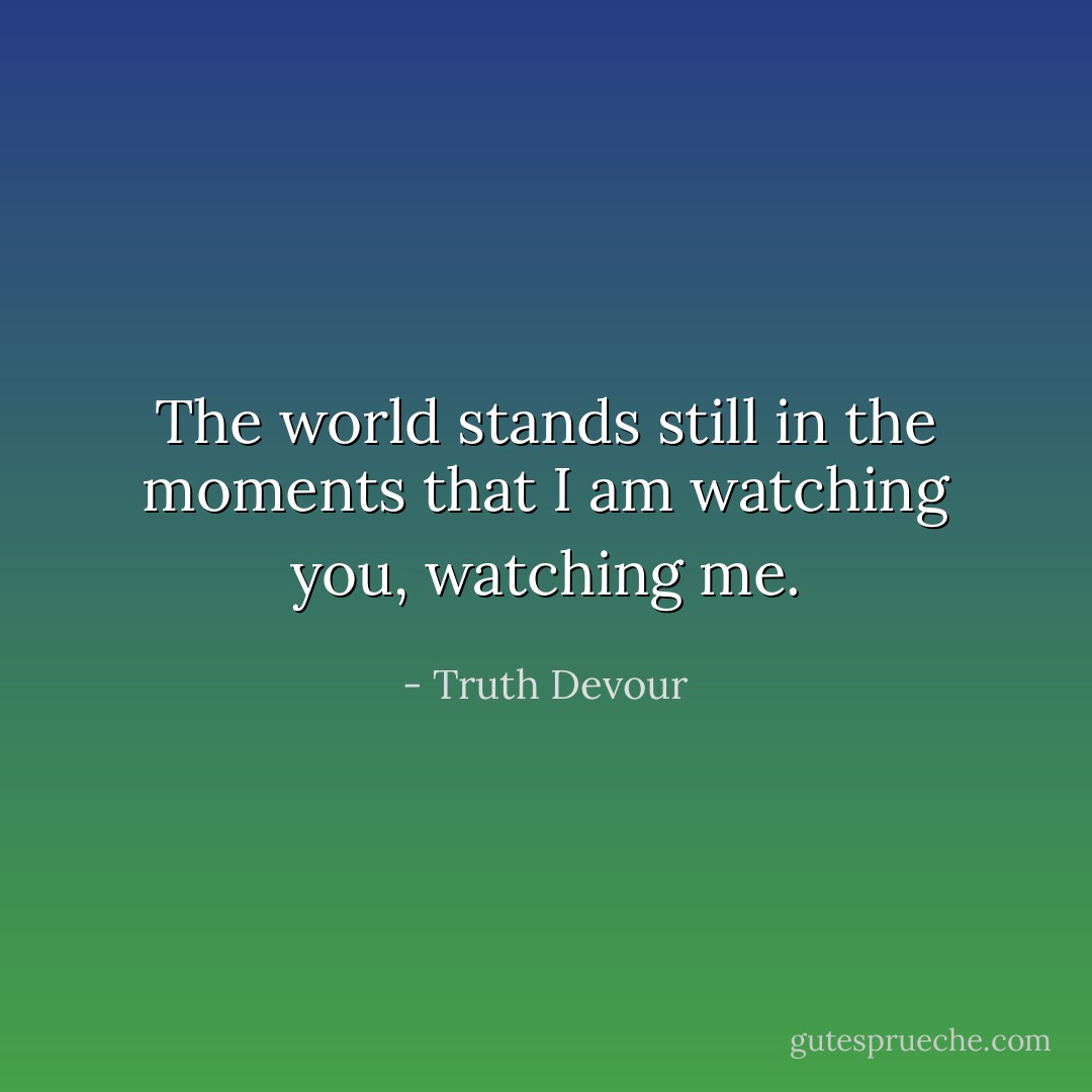The world stands still in the moments that I am watching you, watching me. - Truth Devour
