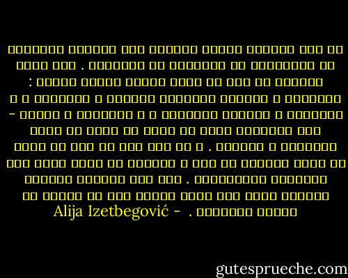 لم تكن الثورة حدثاً قاصراً على ميادين الحضارة أو الاقتصاد أو المجتمع أو السياسة . فكل ثورة حقيقية هي عضو في أسرة كبيرة تتمبز بسمات : الإيمان و الشعور المتضخم بالقوة و الأهمية ، و العدوان و الرغبة العارمة ، و التضحية و الموت - هذه المشاعر التي هي أبعد ما تكون عن نطاق المصلحة و الوجود . و أي شخص كان له دور في ثورة أو تابع تطورها عن قرب ، يستطيع أن يؤكد وجود هذه الملامح الأخلاقية . إنه يرى الثورة كقصيدة ملحمية وليس فقط مجرد تدمير آلي أو تغيير في الآلة الحاكمة .  - Alija Izetbegović